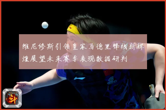 维尼修斯引领皇家马德里锋线新辉煌展望未来赛季表现数据研判
