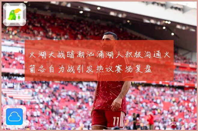 火湖大战暗潮汹涌湖人积极沟通火箭各自为战引发热议赛场复盘