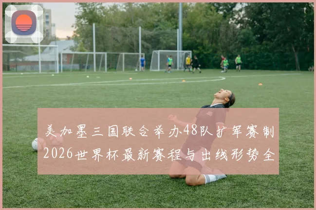 美加墨三国联合举办48队扩军赛制2026世界杯最新赛程与出线形势全解析