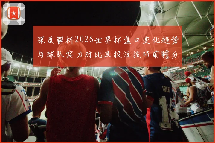 深度解析2026世界杯盘口变化趋势与球队实力对比及投注技巧前瞻分析