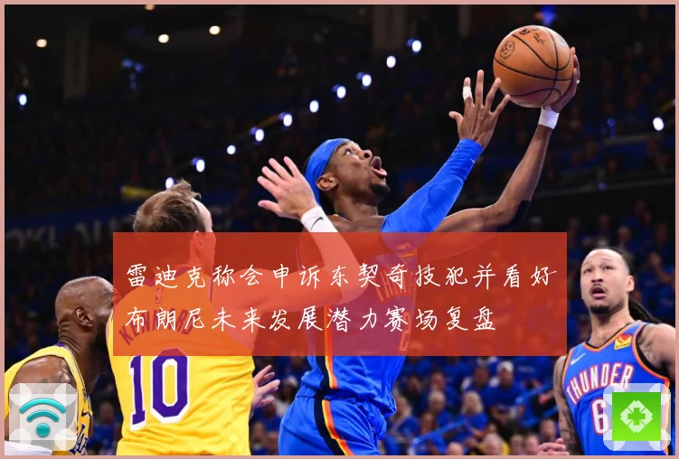 雷迪克称会申诉东契奇技犯并看好布朗尼未来发展潜力赛场复盘