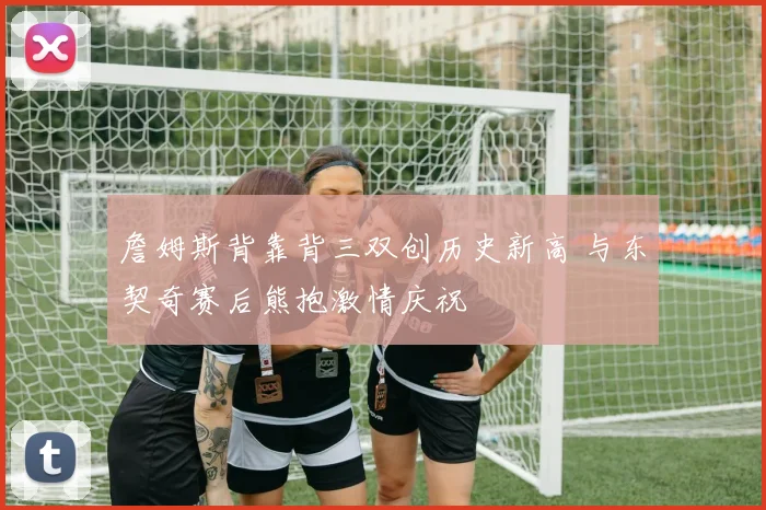 詹姆斯背靠背三双创历史新高 与东契奇赛后熊抱激情庆祝