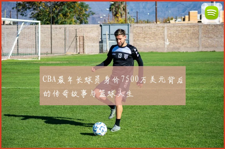 CBA最年长球员身价7500万美元背后的传奇故事与篮球人生