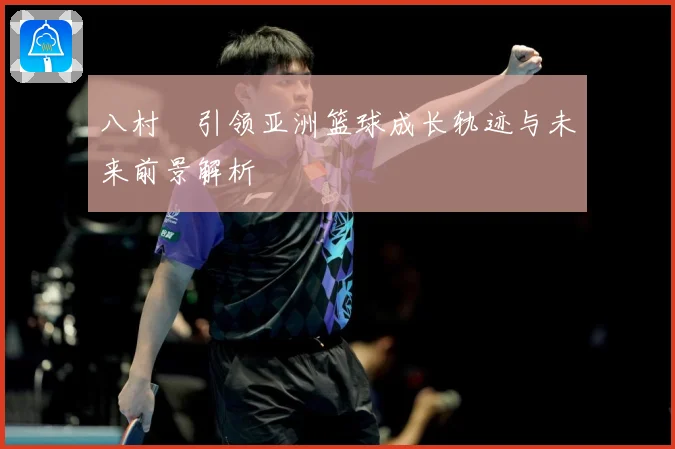 八村塁引领亚洲篮球成长轨迹与未来前景解析