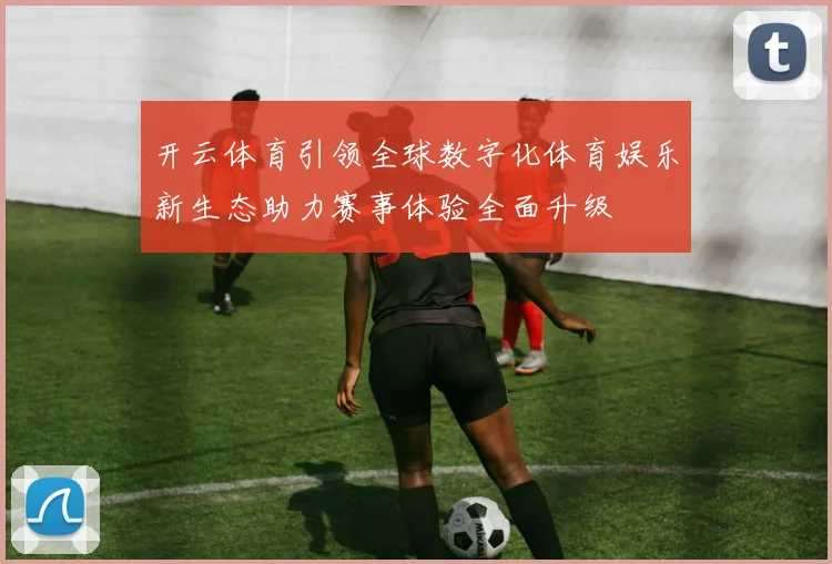 开云体育引领全球数字化体育娱乐新生态助力赛事体验全面升级
