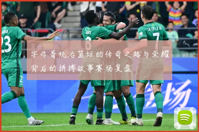 字母哥统治篮坛的传奇之路与荣耀背后的拼搏故事赛场复盘
