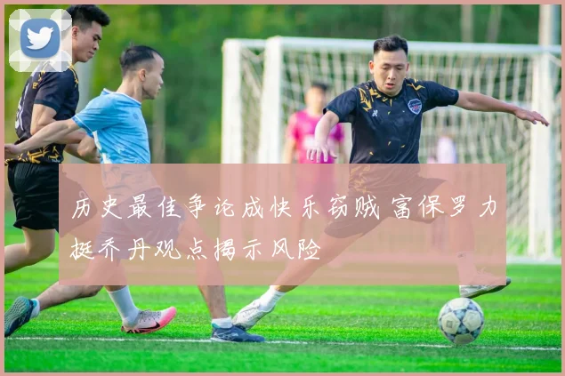 历史最佳争论成快乐窃贼 富保罗力挺乔丹观点揭示风险