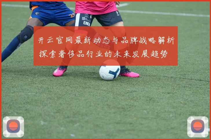 开云官网最新动态与品牌战略解析 探索奢侈品行业的未来发展趋势