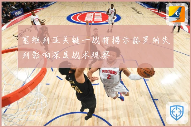 塞维利亚关键一战将揭示赫罗纳失利影响深度战术观察