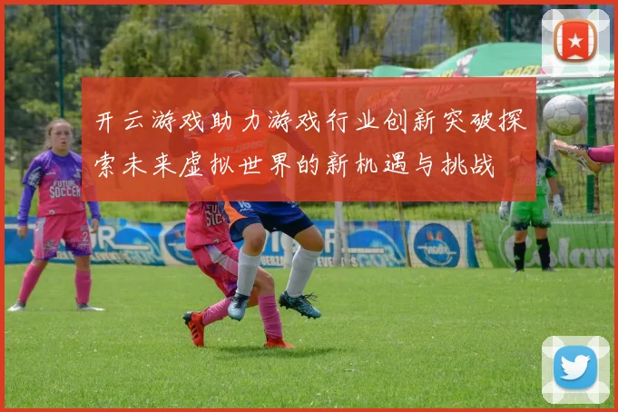 开云游戏助力游戏行业创新突破探索未来虚拟世界的新机遇与挑战