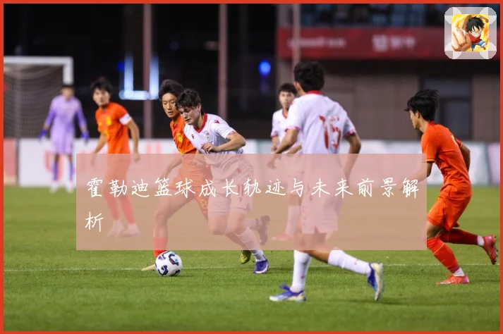 霍勒迪篮球成长轨迹与未来前景解析