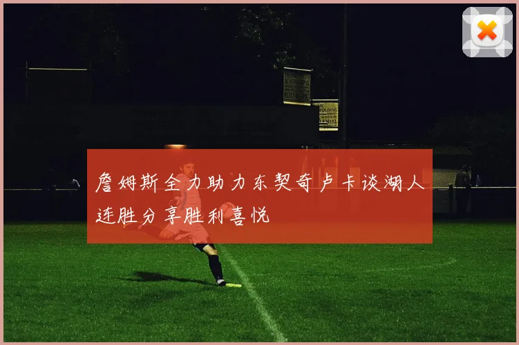 詹姆斯全力助力东契奇卢卡谈湖人连胜分享胜利喜悦