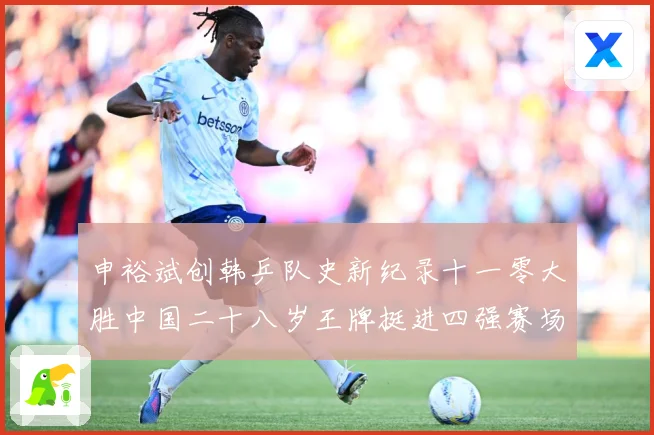 申裕斌创韩乒队史新纪录十一零大胜中国二十八岁王牌挺进四强赛场解读