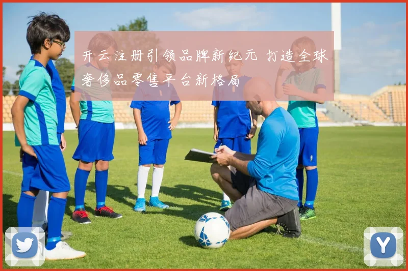 开云注册引领品牌新纪元 打造全球奢侈品零售平台新格局