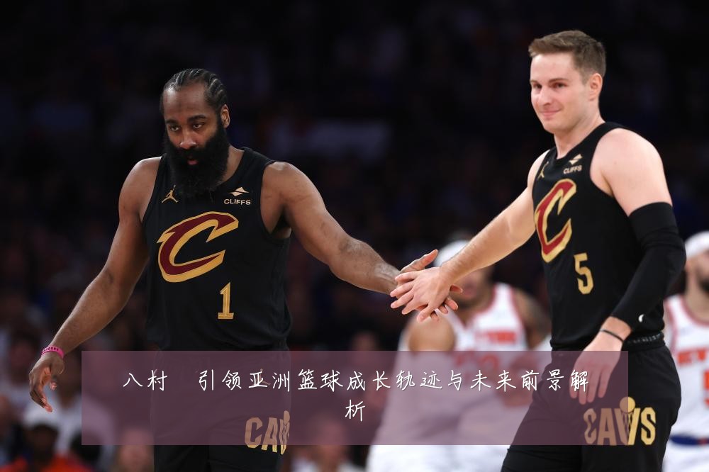 八村塁引领亚洲篮球成长轨迹与未来前景解析